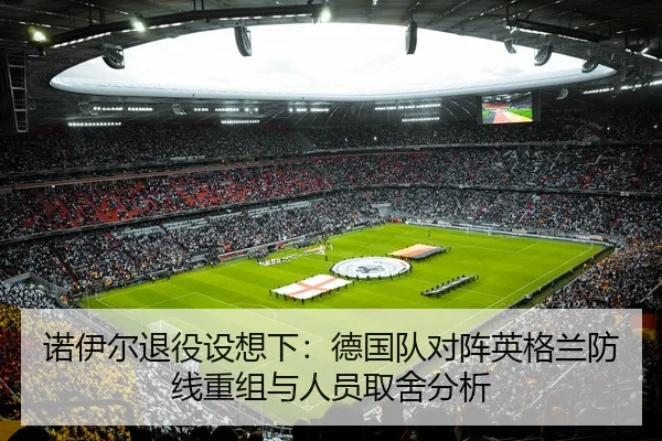诺伊尔退役设想下：德国队对阵英格兰防线重组与人员取舍分析