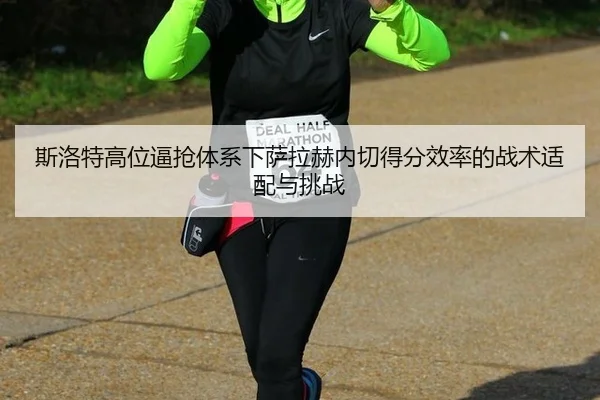 斯洛特高位逼抢体系下萨拉赫内切得分效率的战术适配与挑战